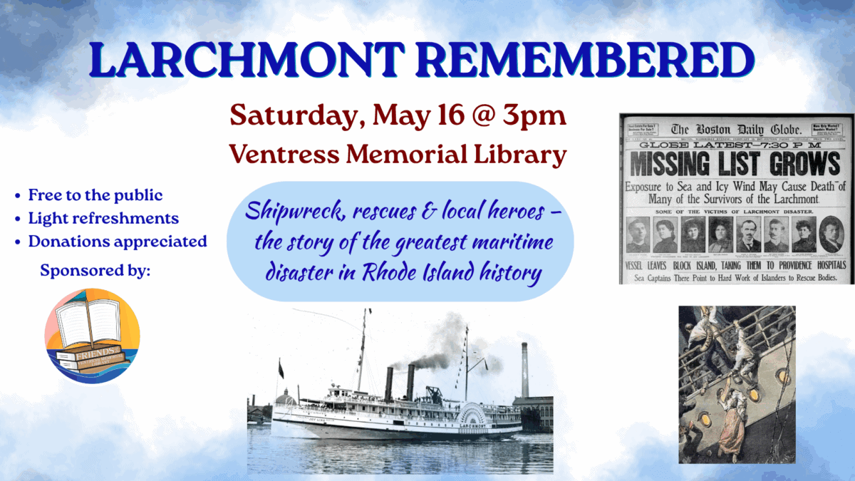 Larchmont Remembered. Saturday, May 16 at 3pm. Shipwreck, rescues, and local heroes - the story of the greatest maritime disaster in Rhode Island history. Free to the public, light refreshments, donations appreciated.